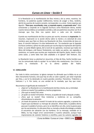 Cursos en Línea – Sesión 5
     Si la Revelación es la manifestación de Dios mismo y de su amor, nosotros, los
     hombres, no podemos quedar indiferentes; hemos de acoger a Dios, recibirlo,
     abrirle las puertas de nuestro corazón, corresponder a su amor. Como expresa san
     Agustín: “Para que, escuchando, crea, y creyendo espere, y esperando ame”. Sólo
     conociendo y creyendo en la Sagrada Escritura como Revelación divina, tendrá
     nuestra lectura bíblica un verdadero sentido y sólo así podremos escuchar con fe el
     mensaje que hoy Dios nos quiere decir a cada uno de nosotros.

     Cuando esa manifestación de Dios se pone por escrito, tenemos la inspiración. En
     resumen, inspiración es la acción divina sobre la mente y la voluntad de unos
     hombres para que fijen en libros esa Revelación de Dios, transmitida de boca en
     boca. El concilio Vaticano II lo dice bellamente así: “La revelación que la Sagrada
     Escritura contiene y ofrece ha sido puesta por escrito bajo la inspiración del Espíritu
     Santo. La santa Madre Iglesia, fiel a la fe de los apóstoles, reconoce que todos los
     libros del Antiguo y del Nuevo Testamento, con todas sus partes, son sagrados y
     canónicos, en cuanto que escritos por inspiración del Espíritu Santo, tienen a Dios
     como autor, y como tales han sido confiados a la Iglesia” (Dei Verbum, 11).

     La Revelación tiene su plenitud en Jesucristo, el Hijo de Dios, hecho hombre que
     nos ha comunicado toda la verdad. Ya no habrá más revelaciones. Con Cristo se
     cerró    la   revelación.     Él   es    la    última     palabra    del  Padre.


VI. CONCLUSIÓN

  Por todo lo dicho concluimos: la Iglesia siempre ha afirmado que la Biblia no es un
  libro meramente humano, sino que hay en ella un valor superior, por estar inspirada
  por Dios, y así lo ha declarado en cuatro grandes concilios: Florentino, Tridentino y
  Vaticano I y II. Por tanto, es una verdad de fe revelada, que hay que creer.

  Resumamos el significado de revelación 15:
     o ¿Qué es? La Revelación es la manifestación de Dios mismo, de su intimidad.
     o ¿Cómo se revela? Con palabras y hechos progresivos.
     o ¿Por qué se revela? Por amor.
     o ¿A quién se revela? Al hombre. Primero, al pueblo de Israel y después a todos.
     o ¿Para qué se revela? Para invitarnos y recibirnos en su compañía,
        ofreciéndonos la salvación.
     o ¿A través de quienes se revela? A través de los autores sagrados, a quienes les
        inspiró que escribiesen su mensaje de salvación. Ahora bien, la palabra divina
        pasa por la palabra humana, pero no se identifica con ella, como la gracia pasa
        por los sacramentos. En ella pone Dios su morada y desde ella dialoga y entabla
        el encuentro de salvación con los hombres. En su mensaje, revelado en la
        Biblia, no hay ningún error concerniente a nuestra salvación, aunque haya
        imprecisiones de carácter histórico o científico, pues los autores sagrados no
                              | Curso de Biblia / Cursos en Línea – ODEC Lima       5
 