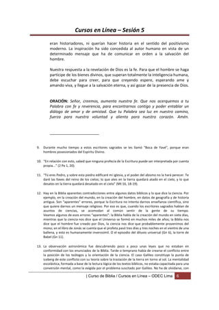 Cursos en Línea – Sesión 5
         eran historiadores, ni querían hacer historia en el sentido del positivismo
         moderno. La inspiración ha sido concedida al autor humano en vista de un
         determinado mensaje que ha de comunicar en orden a la salvación del
         hombre.

         Nuestra respuesta a la revelación de Dios es la fe. Para que el hombre se haga
         partícipe de los bienes divinos, que superan totalmente la inteligencia humana,
         debe escuchar para creer, para que creyendo espere, esperando ame y
         amando viva, y llegue a la salvación eterna, y así gozar de la presencia de Dios.


         ORACIÓN: Señor, creemos, aumenta nuestra fe. Que nos acerquemos a tu
         Palabra con fe y reverencia, para encontrarnos contigo y poder entablar un
         diálogo de amor y de amistad. Que tu Palabra sea luz en nuestro camino,
         fuerza para nuestra voluntad y aliento para nuestro corazón. Amén.


         _______________________


9.   Durante mucho tiempo a estos escritores sagrados se les llamó “Boca de Yavé”, porque eran
     hombres posesionados del Espíritu Divino.

10. “En relación con esto, sabed que ninguna profecía de la Escritura puede ser interpretada por cuenta
    propia...” (2 Pe 1, 20).

11. “Tú eres Pedro, y sobre esta piedra edificaré mi iglesia, y el poder del abismo no la hará perecer. Te
    daré las llaves del reino de los cielos; lo que ates en la tierra quedará atado en el cielo, y lo que
    desates en la tierra quedará desatado en el cielo” (Mt 16, 18-19).

12. Hay en la Biblia aparentes contradicciones entre algunos datos bíblicos y lo que dice la ciencia. Por
    ejemplo, en la creación del mundo, en la creación del hombre, en datos de geografía y de historia
    antigua. Son “aparentes” errores, porque la Escritura no intenta darnos enseñanza científica, sino
    que quiere darnos un mensaje religioso. Por eso es que, cuando los escritores sagrados hablan de
    asuntos de ciencias, se acomodan al común sentir de la gente de su tiempo.
    Veamos algunos de esos errores “aparentes”: la Biblia habla de la creación del mundo en siete días,
    mientras que la ciencia nos dice que el Universo se formó en muchos miles de años; la Biblia nos
    dice que el hombre fue creado por Dios, la ciencia nos dice que probablemente provenimos del
    mono; en el libro de Jonás se cuenta que el profeta pasó tres días y tres noches en el vientre de una
    ballena, y esto es humanamente inverosímil. O el episodio del diluvio universal (Gn 6), la torre de
    Babel (Gn 11).

13. La observación astronómica fue descubriendo poco a poco unas leyes que no estaban en
    conformidad con los enunciados de la Biblia. Tarde o temprano había de crearse el conflicto entre
    la posición de los teólogos y la orientación de la ciencia. El caso Galileo constituye la punta de
    iceberg de este conflicto con su teoría sobre la traslación de la tierra en torno al sol. La mentalidad
    escolástica, formada a base de la lectura lógica de los textos bíblicos, no estaba capacitada para una
    conversión mental, como la exigida por el problema suscitado por Galileo. No ha de olvidarse, con

                                  | Curso de Biblia / Cursos en Línea – ODEC Lima                 6
 