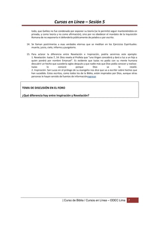 Cursos en Línea – Sesión 5
       todo, que Galileo no fue condenado por exponer su teoría (se le permitió seguir manteniéndola en
       privada, y como teoría y no como afirmación), sino por no obedecer el mandato de la Inquisición
       Romana de no exponerla ni defenderla públicamente de palabra o por escrito.

   14. Se llaman postrimerías a esas verdades eternas que se meditan en los Ejercicios Espirituales:
       muerte, juicio, cielo, infierno y purgatorio.

   15. Para aclarar la diferencia entre Revelación e Inspiración, podría servirnos este ejemplo:
       1. Revelación: Isaías 7, 14: Dios revela al Profeta que “una Virgen concebirá y dará a luz a un hijo a
       quien pondrá por nombre Emanuel”. Es evidente que Isaías no podía con su mente humana
       descubrir un hecho que sucedería siglos después y que nadie más que Dios podía conocer y realizar.
       Isaías         lo         conoció           porque         Dios         se         lo         reveló.
       2. Inspiración: San Lucas en el prólogo de su evangelio nos dice que va a escribir sobre hechos que
       han sucedido. Estos escritos, como todos los de la Biblia, están inspirados por Dios, aunque otras
       personas le hayan servido de fuentes de informaciónregresar



TEMA DE DISCUSIÓN EN EL FORO

¿Qué diferencia hay entre Inspiración y Revelación?




                                     | Curso de Biblia / Cursos en Línea – ODEC Lima                7
 