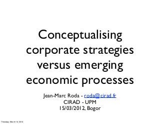 Conceptualising
                           corporate strategies
                             versus emerging
                           economic processes
                              Jean-Marc Roda - roda@cirad.fr
                                      CIRAD - UPM
                                    15/03/2012, Bogor

Thursday, March 14, 2013
 