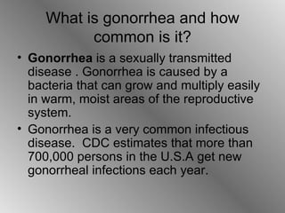 What is gonorrhea and how common is it? Gonorrhea  is a sexually transmitted disease . Gonorrhea is caused by a bacteria that can grow and multiply easily in warm, moist areas of the reproductive system . Gonorrhea is a very common infectious disease.  CDC estimates that more than 700,000 persons in the U.S.A get new gonorrheal infections each year. 