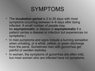 SYMPTOMS The  incubation period  is 2 to 30 days with most symptoms occurring between 4–6 days after being infected. A small number of people may be  asymptomatic  (a disease is  asymptomatic  if a patient carries a disease or infection but experiences no symptoms.)   In men,symptoms and signs include a burning sensation when urinating, or a white, yellow, or green discharge from the penis.  Sometimes men with gonorrhea get painful or swollen testicles. In women, the symptoms of gonorrhea are often mild, but most women who are infected have no symptoms. 