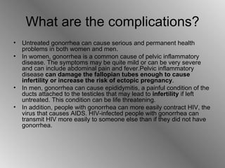 What are the complications? Untreated gonorrhea can cause serious and permanent health problems in both women and men. In women, gonorrhea is a common cause of pelvic inflammatory disease. The symptoms may be quite mild or can be very severe and can include abdominal pain and fever.Pelvic inflammatory disease  can damage the fallopian tubes enough to cause infertility or increase the risk of ectopic pregnancy .  In men, gonorrhea can cause epididymitis, a painful condition of the ducts attached to the testicles that may lead to  infertility  if left untreated. This condition can be life threatening.  In addition, people with gonorrhea can more easily contract HIV, the virus that causes AIDS. HIV-infected people with gonorrhea can transmit HIV more easily to someone else than if they did not have gonorrhea. 
