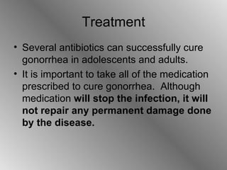 Treatment Several antibiotics can successfully cure gonorrhea in adolescents and adults. It is important to take all of the medication prescribed to cure gonorrhea.  Although medication  will stop the infection, it will not repair any permanent damage done by the disease. 