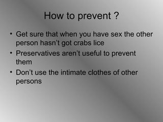 How to prevent ? Get sure that when you have sex the other person hasn’t got crabs lice  Preservatives aren’t useful to prevent them  Don’t use the intimate clothes of other persons  
