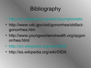 Bibliography http://en.wikipedia.org/wiki/Asymptomatic http://www.cdc.gov/std/gonorrhea/stdfact-gonorrhea.htm http://www.youngwomenshealth.org/spgonorrhea.html http://en.wikipedia.org/wiki/AIDS http://es.wikipedia.org/wiki/SIDA 