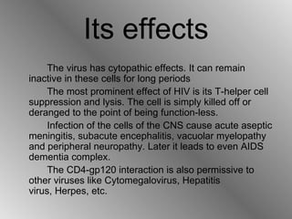 Its effects The virus has cytopathic effects. It can remain inactive in these cells for long periods  The most prominent effect of HIV is its T-helper cell suppression and lysis. The cell is simply killed off or deranged to the point of being function-less.  Infection of the cells of the CNS cause acute aseptic meningitis, subacute encephalitis, vacuolar myelopathy and peripheral neuropathy. Later it leads to even AIDS dementia complex. The CD4-gp120 interaction is also permissive to other viruses like Cytomegalovirus, Hepatitis virus, Herpes, etc. 