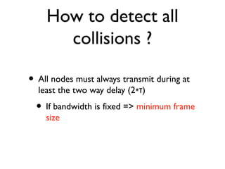How to detect all 
collisions ? 
• All nodes must always transmit during at 
least the two way delay (2∗τ) 
• If bandwidth is fixed => minimum frame 
size 
 
