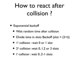 How to react after 
collision ? 
• Exponential backoff 
• Wait random time after collision 
• Divide time in slots Backoff (slot = (2∗τ)) 
• 1st collision : wait 0 or 1 slot 
• 2nd collision :wait 0, 1,2 or 3 slots 
• ith collision : wait 0..2i-1 slots 
 