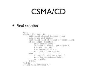 CSMA/CD 
• Final solution 
N=1; 
while ( N<= max) do 
wait until channel becomes free; 
send frame and listen; 
wait until (end of frame) or (collision) 
if collision detected 
stop transmitting; 
/* after a special jam signal */ 
k = min (10, N); 
r = random(0, 2k – 1); 
wait for r time slots; 
else 
/* no collision detected */ 
wait for interframe delay; 
exit while; 
N=N+1; 
end do 
/* too many attempts */ 
 