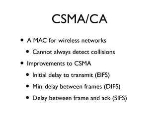 CSMA/CA 
• A MAC for wireless networks 
• Cannot always detect collisions 
• Improvements to CSMA 
• Initial delay to transmit (EIFS) 
• Min. delay between frames (DIFS) 
• Delay between frame and ack (SIFS) 
 
