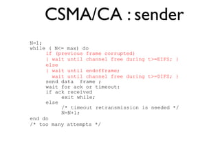 CSMA/CA : sender 
N=1; 
while ( N<= max) do 
if (previous frame corrupted) 
{ wait until channel free during t>=EIFS; } 
else 
{ wait until endofframe; 
wait until channel free during t>=DIFS; } 
send data frame ; 
wait for ack or timeout: 
if ack received 
exit while; 
else 
/* timeout retransmission is needed */ 
N=N+1; 
end do 
/* too many attempts */ 
 