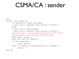 CSMA/CA : sender 
N=1; 
while ( N<= max) do 
if (previous frame corruped) 
{ wait until channel free during t>=EIFS; } 
else 
{ wait until endofframe; 
wait until channel free during t>=DIFS; } 
backoff_time = int(random[0,min(255,7*2N-1)])*T 
wait(channel free during backoff_time) 
send data frame ; 
wait for ack or timeout: 
if ack received 
exit while; 
else /* timeout retransmission is needed */ 
N=N+1; } 
end do 
 