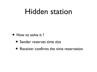 Hidden station 
• How to solve it ? 
• Sender reserves time slot 
• Receiver confirms the time reservation 
 