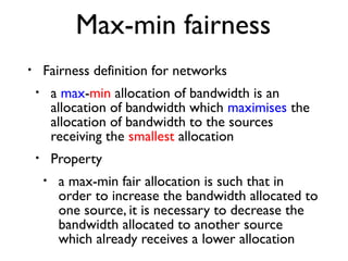 Max-min fairness 
• Fairness definition for networks 
• a max-min allocation of bandwidth is an 
allocation of bandwidth which maximises the 
allocation of bandwidth to the sources 
receiving the smallest allocation 
• Property 
• a max-min fair allocation is such that in 
order to increase the bandwidth allocated to 
one source, it is necessary to decrease the 
bandwidth allocated to another source 
which already receives a lower allocation 
 
