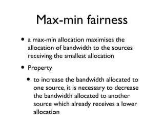 Max-min fairness 
• a max-min allocation maximises the 
allocation of bandwidth to the sources 
receiving the smallest allocation 
• Property 
• to increase the bandwidth allocated to 
one source, it is necessary to decrease 
the bandwidth allocated to another 
source which already receives a lower 
allocation 
 