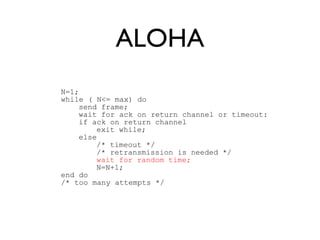 ALOHA 
N=1; 
while ( N<= max) do 
send frame; 
wait for ack on return channel or timeout: 
if ack on return channel 
exit while; 
else 
/* timeout */ 
/* retransmission is needed */ 
wait for random time; 
N=N+1; 
end do 
/* too many attempts */ 
 