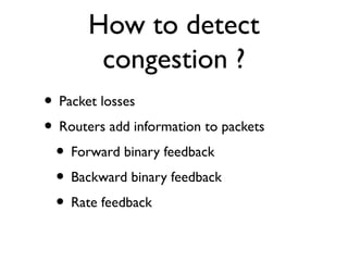 How to detect 
congestion ? 
• Packet losses 
• Routers add information to packets 
• Forward binary feedback 
• Backward binary feedback 
• Rate feedback 
 