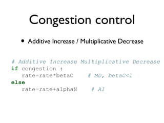 Congestion control 
• Additive Increase / Multiplicative Decrease 
# Additive Increase Multiplicative Decrease 
if congestion : 
rate=rate*betaC # MD, betaC<1 
else 
rate=rate+alphaN # AI 
 