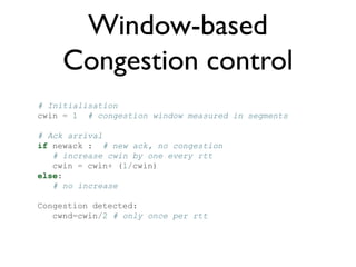 Window-based 
Congestion control 
# Initialisation 
cwin = 1 # congestion window measured in segments 
# Ack arrival 
if newack : # new ack, no congestion 
# increase cwin by one every rtt 
cwin = cwin+ (1/cwin) 
else: 
# no increase 
Congestion detected: 
cwnd=cwin/2 # only once per rtt 
 