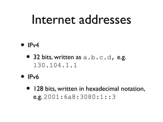 Internet addresses 
• IPv4 
• 32 bits, written as a.b.c.d, e.g. 
130.104.1.1 
• IPv6 
• 128 bits, written in hexadecimal notation, 
e.g. 2001:6a8:3080:1::3 
 
