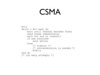 CSMA 
N=1; 
while ( N<= max) do 
wait until channel becomes free; 
send frame immediately; 
wait for ack or timeout: 
if ack received 
exit while; 
else 
/* timeout */ 
/* retransmission is needed */ 
N=N+1; 
end do 
/* too many attempts */ 
 