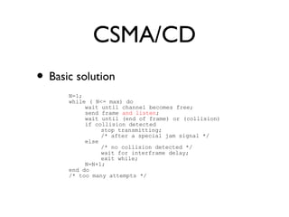 CSMA/CD 
• Basic solution 
N=1; 
while ( N<= max) do 
wait until channel becomes free; 
send frame and listen; 
wait until (end of frame) or (collision) 
if collision detected 
stop transmitting; 
/* after a special jam signal */ 
else 
/* no collision detected */ 
wait for interframe delay; 
exit while; 
N=N+1; 
end do 
/* too many attempts */ 
 