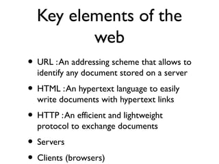 Key elements of the 
web 
• URL : An addressing scheme that allows to 
identify any document stored on a server 
• HTML : An hypertext language to easily 
write documents with hypertext links 
• HTTP : An efficient and lightweight 
protocol to exchange documents 
• Servers 
• Clients (browsers) 
 