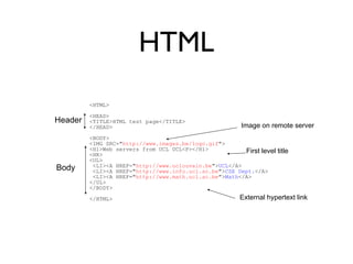 HTML 
<HTML> 
<HEAD> 
<TITLE>HTML test page</TITLE> 
</HEAD> 
<BODY> 
<IMG SRC="http://www.images.be/logo.gif"> 
<H1>Web servers from UCL UCL<P></H1> 
<HR> 
<UL> 
<LI><A HREF="http://www.uclouvain.be">UCL</A> 
<LI><A HREF="http://www.info.ucl.ac.be">CSE Dept.</A> 
<LI><A HREF="http://www.math.ucl.ac.be">Math</A> 
</UL> 
</BODY> 
</HTML> 
Header 
Body 
Image on remote server 
First level title 
External hypertext link 
 