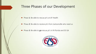 Three Phases of our Development
 Phase 1: Be able to rescue pt’s at UF Health
 Phase 2: Be able to receive pt’s from Jacksonville who need us
 Phase 3: Be able to go rescue pt’s in N Florida and SE GA
 