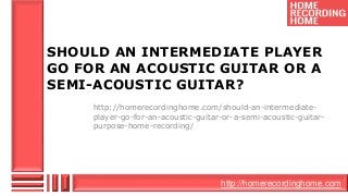 http://homerecordinghome.com
SHOULD AN INTERMEDIATE PLAYER
GO FOR AN ACOUSTIC GUITAR OR A
SEMI-ACOUSTIC GUITAR?
http://homerecordinghome.com/should-an-intermediate-
player-go-for-an-acoustic-guitar-or-a-semi-acoustic-guitar-
purpose-home-recording/
 