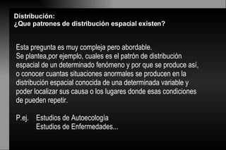 Esta pregunta es muy compleja pero abordable. Se plantea,por ejemplo, cuales es el patrón de distribución espacial de un determinado fenómeno y por que se produce así, o conocer cuantas situaciones anormales se producen en la distribución espacial conocida de una determinada variable y poder localizar sus causa o los lugares donde esas condiciones de pueden repetir.  P.ej.  Estudios de Autoecología Estudios de Enfermedades...  Distribución:  ¿Que patrones de distribución espacial existen? 