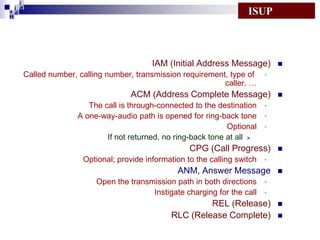 i
i d
ad
H

ISUP

IAM (Initial Address Message)



Called number, calling number, transmission requirement, type of •
caller, …

ACM (Address Complete Message)



The call is through-connected to the destination •
A one-way-audio path is opened for ring-back tone •
Optional •
If not returned, no ring-back tone at all 

CPG (Call Progress)



Optional; provide information to the calling switch •

ANM, Answer Message



Open the transmission path in both directions •
Instigate charging for the call •

REL (Release)
RLC (Release Complete)




 
