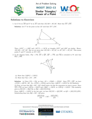 Art of Problem Solving
WOOT 2012–13
Similar Triangles/
Power of a Point
Solutions to Exercises
1. Let X be on AB and Y be on AC such that AX/AB = AY/AC. Show that XY BC.
Solution. Let Y be the point on line AC such that XY BC.
A
B C
X
Y
Then ∠AXY = ∠ABC and ∠AY X = ∠ACB, so triangles AXY and ABC are similar. Hence,
AX/AB = AY /AC. But we are given that AX/AB = AY/AC, so AY /AC = AY/AC. This means
points Y and Y coincide, so XY BC.
2. In the diagram below, PQ = PR, ZX QY , QY ⊥ PR, and PQ is extended to W such that
WZ ⊥ PW.
P
Q
R
W
X Y
Z
(a) Show that QWZ ∼ RXZ.
(b) Show that Y Q = ZX − ZW.
Solution. (a) Since PR = PQ, we have ∠R = ∠PQR = ∠WQZ. Since ZX QY , we have
∠ZXR = ∠QY R = 90◦
. So, ∠ZXR = ∠ZWQ, and we have QWZ ∼ RXZ by AA Similarity.
(b) First, we note that RQ = RZ − QZ, which looks a lot like the expression we want to prove. Since
XZ Y Q, we have ∠RY Q = ∠RXZ and ∠RQY = ∠RZX, so RY Q ∼ RXZ. This similarity
gives us RZ/ZX = RQ/Y Q, so RQ = (RZ/ZX)(Y Q).
From QWZ ∼ RXZ in the last part, we have RZ/ZX = QZ/ZW, so QZ = (RZ/ZX)(ZW).
Substituting these into RQ = RZ − QZ gives
(RZ)(Y Q)
ZX
= RZ −
(RZ)(ZW)
ZX
.
1
 