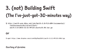 3. (not) Building Swift
(The I've-just-got-30-minutes way)
$ http://swift-arm.ddns.net/job/Swift-3.0-Pi3-ARM-Incremental/
lastSuccessfulBuild/artifact/
swift-3.0-2016-12-21-RPi23-ubuntu16.04.tar.gz
or
$ wget https://www.dropbox.com/s/cah35gf5ap22d11/swift-3.0.2-RPi23-1604.tgz
Courtesy of @uraimo
 