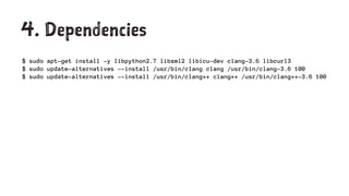 4. Dependencies
$ sudo apt-get install -y libpython2.7 libxml2 libicu-dev clang-3.6 libcurl3
$ sudo update-alternatives --install /usr/bin/clang clang /usr/bin/clang-3.6 100
$ sudo update-alternatives --install /usr/bin/clang++ clang++ /usr/bin/clang++-3.6 100
 
