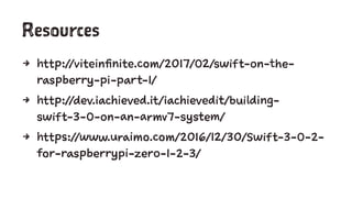 Resources
4 http://viteinfinite.com/2017/02/swift-on-the-
raspberry-pi-part-1/
4 http://dev.iachieved.it/iachievedit/building-
swift-3-0-on-an-armv7-system/
4 https://www.uraimo.com/2016/12/30/Swift-3-0-2-
for-raspberrypi-zero-1-2-3/
 