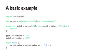A basic example
import SwiftyGPIO
let gpios = SwiftyGPIO.GPIOs(for:.RaspberryPi2)
guard var gpio2 = gpios[.P2], var gpio3 = gpios[.P3] else {
return
}
gpio2.direction = .IN
gpio3.direction = .OUT
while true {
gpio3.value = gpio2.value == 1 ? 0 : 1
}
 