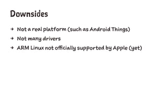 Downsides
4 Not a real platform (such as Android Things)
4 Not many drivers
4 ARM Linux not officially supported by Apple (yet)
 