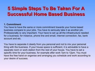 5 Simple Steps To Be Taken For A Successful Home Based Business 1. Commitment You have to have the same or more commitment towards your home based business compare to your jobs. You have to seriously take it as another job. Professionally is very important. Your have to set up all the infrastructure needed for a business; for instance, phone line and email, internet connection, fax, bank account and etc.   You have to separate it clearly from you personal and not to mix your personal thing with the business. If your house space is sufficient, it is advisable to have a separate room or work station from the rest of your house. You have to set a specific time for your business, for example after work 7pm to 12pm. You must have the free hand on organise and arranging you schedule and work according to your desire of success. 