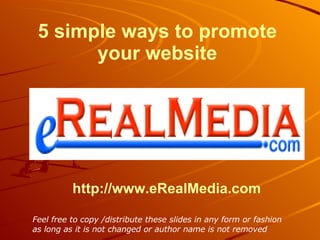 http:// www.eRealMedia.com 5 simple ways to promote your website Feel free to copy /distribute these slides in any form or fashion as long as it is not changed or author name is not removed   