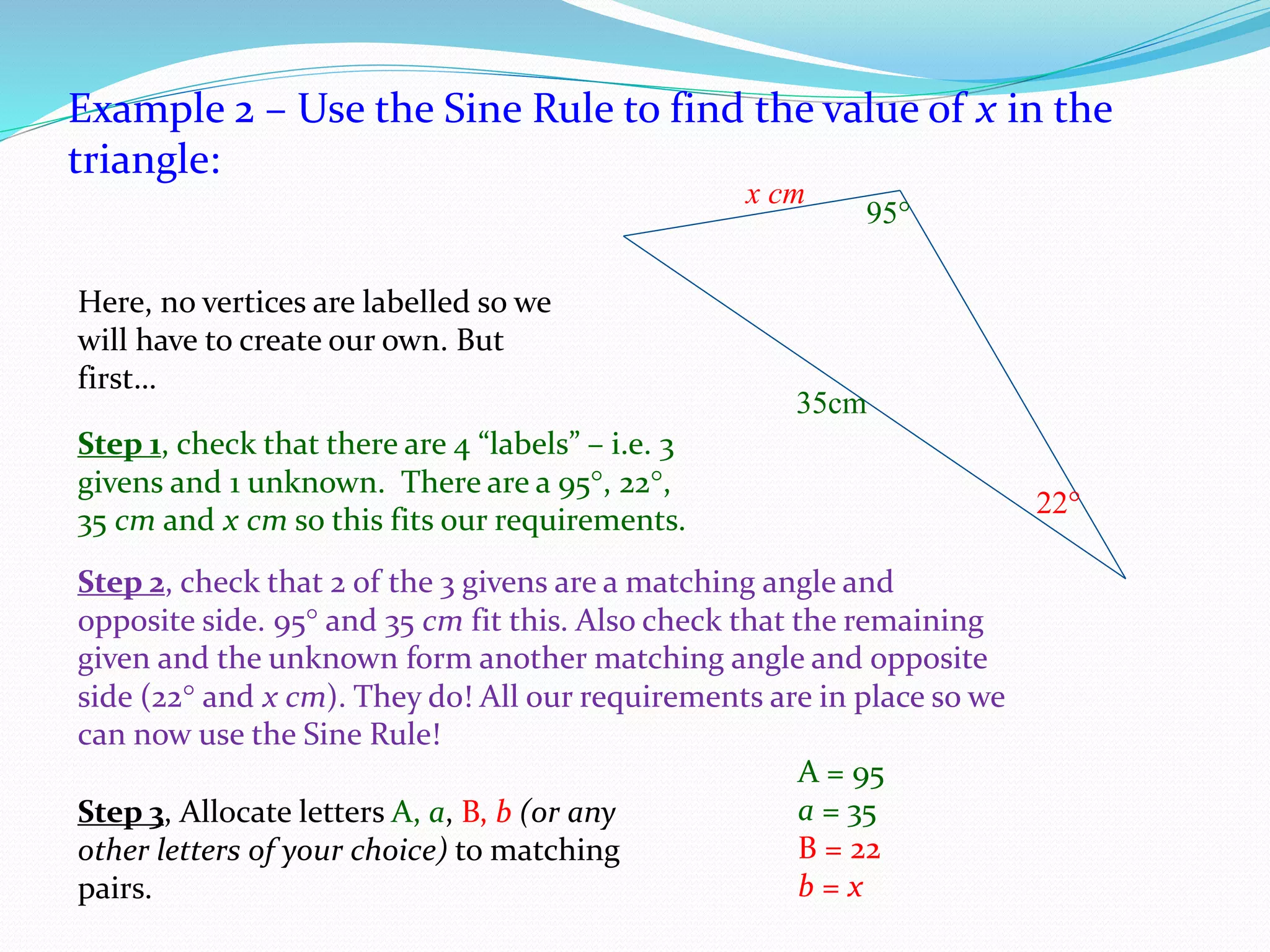 Example 2 – Use the Sine Rule to find the value of x in the
triangle:
95
35cm
x cm
22
Here, no vertices are labelled so we
will have to create our own. But
first…
Step 1, check that there are 4 “labels” – i.e. 3
givens and 1 unknown. There are a 95, 22,
35 cm and x cm so this fits our requirements.
Step 2, check that 2 of the 3 givens are a matching angle and
opposite side. 95 and 35 cm fit this. Also check that the remaining
given and the unknown form another matching angle and opposite
side (22 and x cm). They do! All our requirements are in place so we
can now use the Sine Rule!
Step 3, Allocate letters A, a, B, b (or any
other letters of your choice) to matching
pairs.
A = 95
a = 35
B = 22
b = x
 