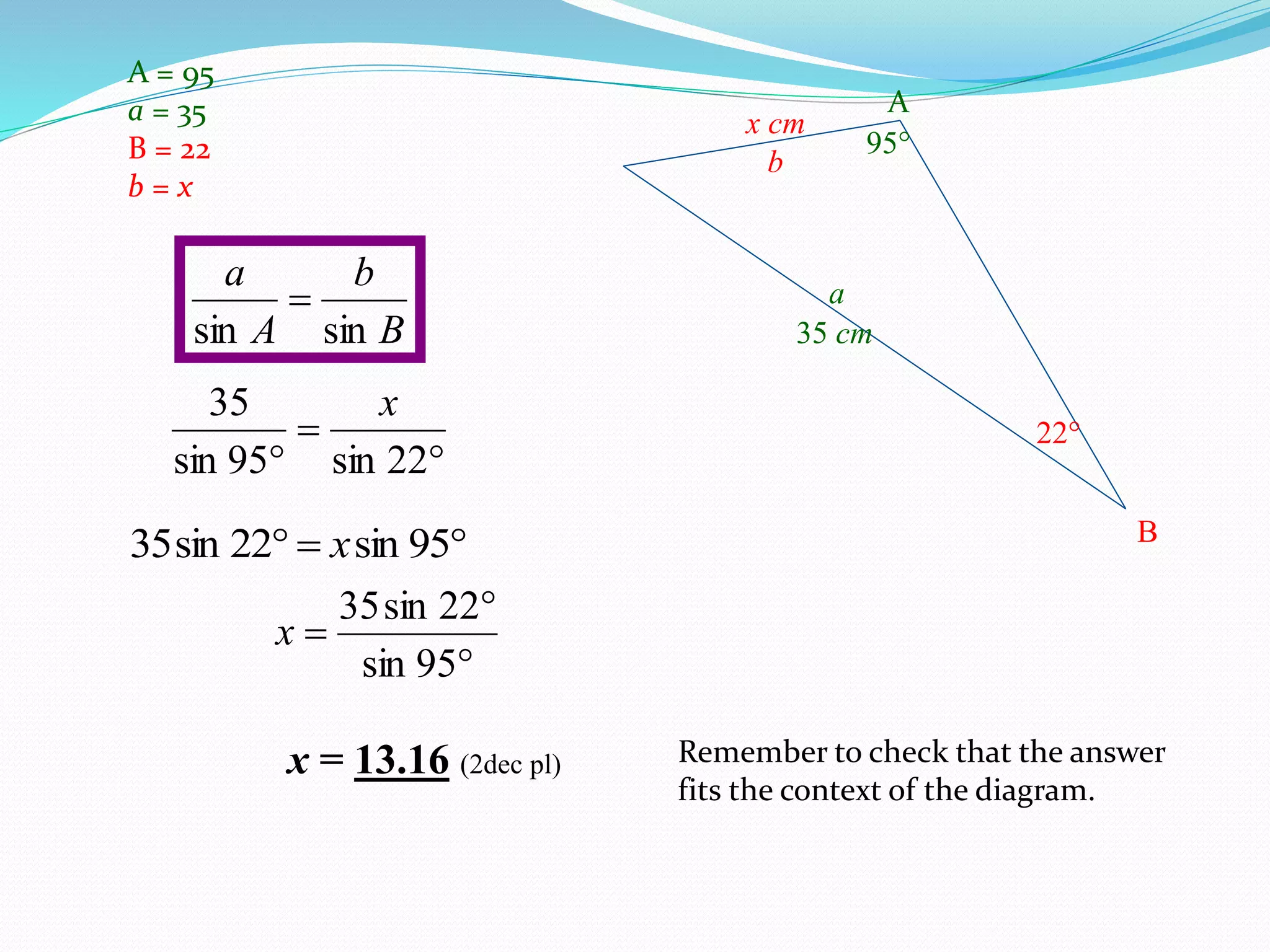 A = 95
a = 35
B = 22
b = x
B
b
A
a
sinsin



 22sin95sin
35 x
 95sin22sin35 x



95sin
22sin35
x
x = 13.16 (2dec pl) Remember to check that the answer
fits the context of the diagram.
95
35 cm
x cm
22
A
a
B
b
 
