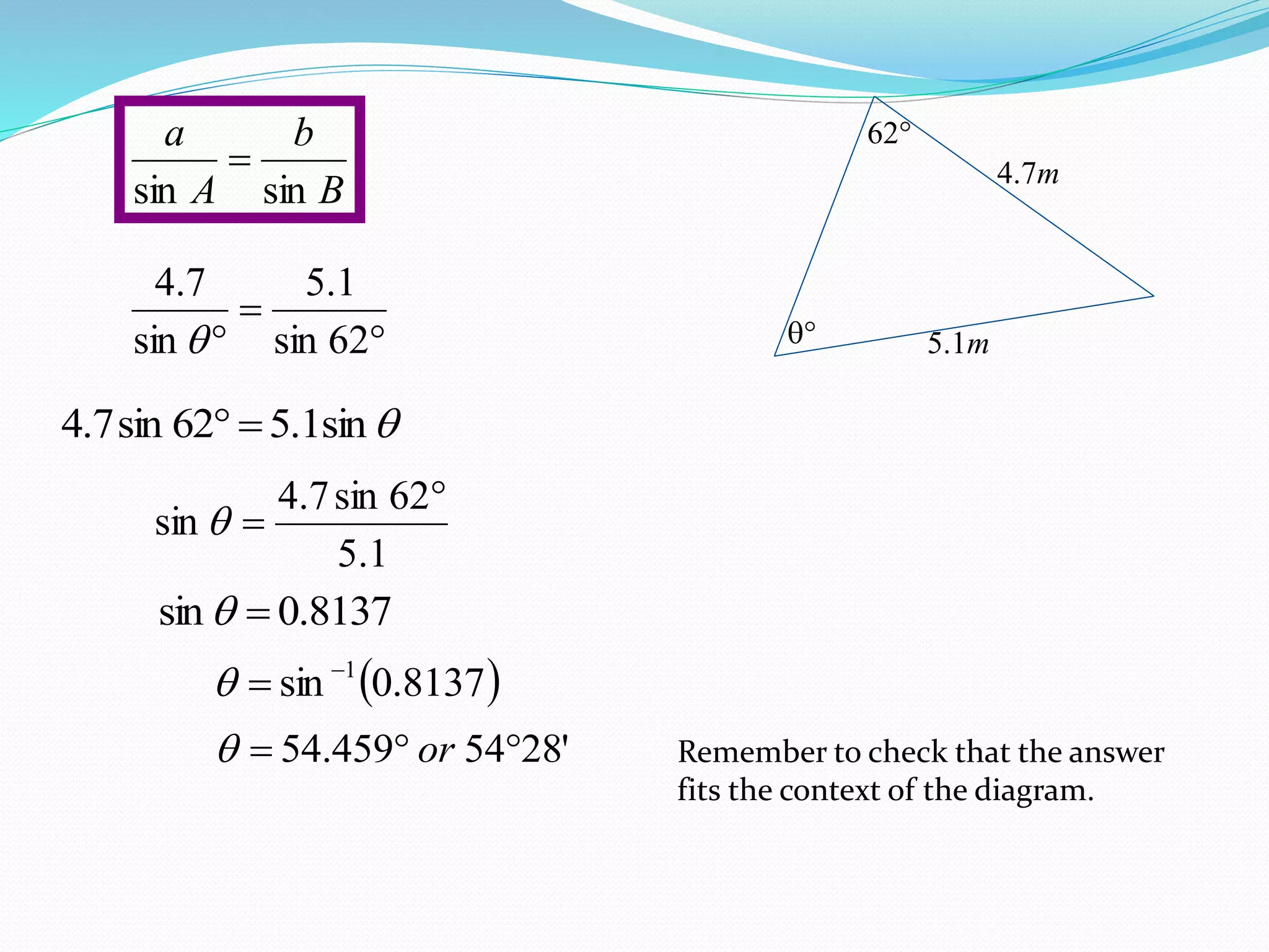 62

4.7m
5.1m

 62sin
1.5
sin
7.4

B
b
A
a
sinsin

sin1.562sin7.4 
1.5
62sin7.4
sin


8137.0sin 
 8137.0sin 1

'2854459.54  or Remember to check that the answer
fits the context of the diagram.
 