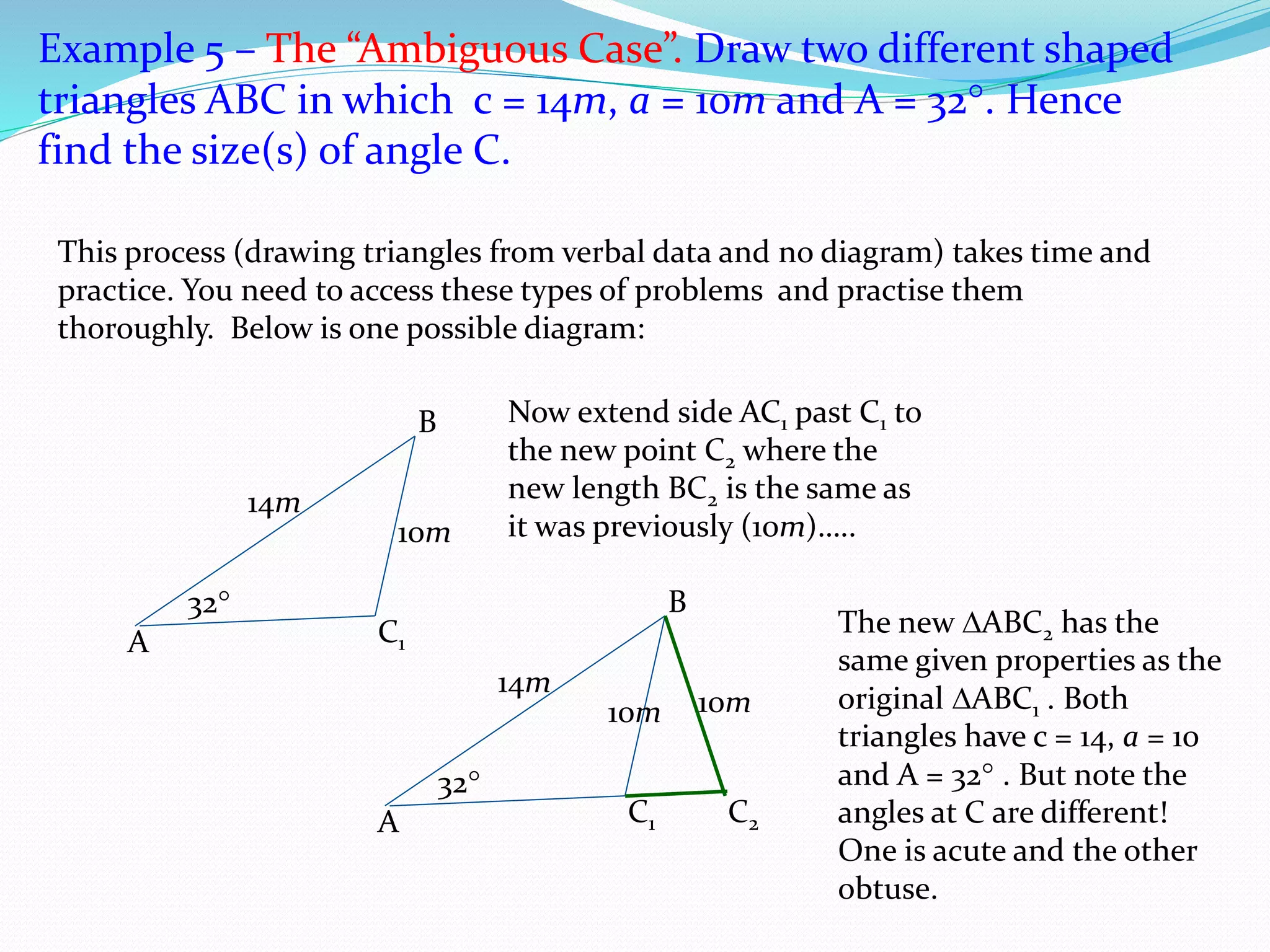 Example 5 – The “Ambiguous Case”. Draw two different shaped
triangles ABC in which c = 14m, a = 10m and A = 32. Hence
find the size(s) of angle C.
A
B
14m
32
C1
10m
This process (drawing triangles from verbal data and no diagram) takes time and
practice. You need to access these types of problems and practise them
thoroughly. Below is one possible diagram:
Now extend side AC1 past C1 to
the new point C2 where the
new length BC2 is the same as
it was previously (10m)…..
A
B
14m
32
C1
10m
C2
10m
The new ABC2 has the
same given properties as the
original ABC1 . Both
triangles have c = 14, a = 10
and A = 32 . But note the
angles at C are different!
One is acute and the other
obtuse.
 