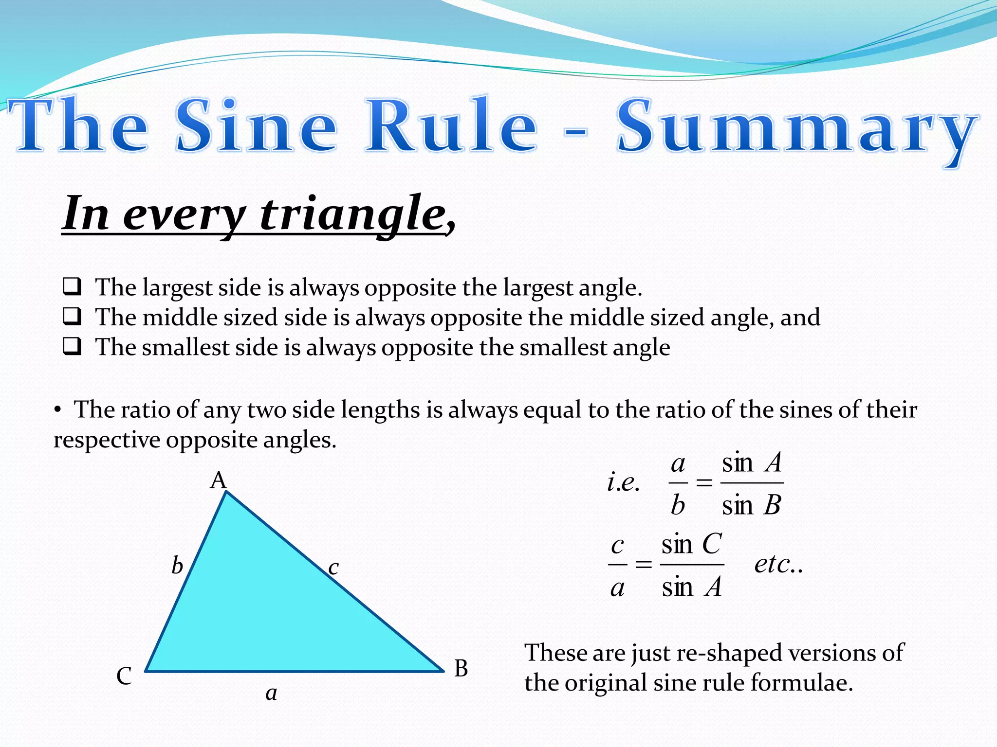 In every triangle,
 The largest side is always opposite the largest angle.
 The middle sized side is always opposite the middle sized angle, and
 The smallest side is always opposite the smallest angle
• The ratio of any two side lengths is always equal to the ratio of the sines of their
respective opposite angles.
a
b c
C B
A
..
sin
sin
sin
sin
..
etc
A
C
a
c
B
A
b
a
ei


These are just re-shaped versions of
the original sine rule formulae.
 
