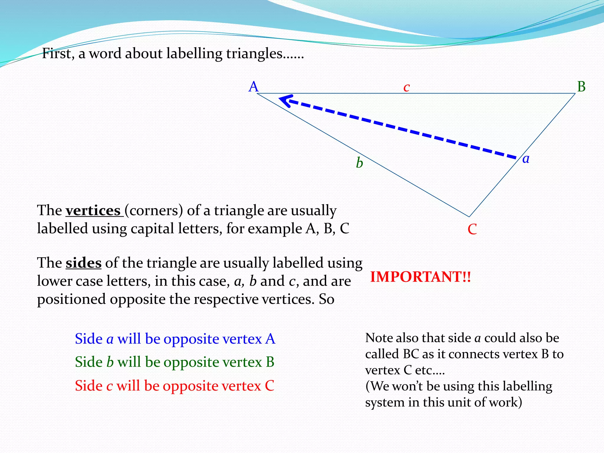 A B
C
First, a word about labelling triangles……
The vertices (corners) of a triangle are usually
labelled using capital letters, for example A, B, C
The sides of the triangle are usually labelled using
lower case letters, in this case, a, b and c, and are
positioned opposite the respective vertices. So
Side a will be opposite vertex A
a
Side b will be opposite vertex B
b
Side c will be opposite vertex C
c
IMPORTANT!!
Note also that side a could also be
called BC as it connects vertex B to
vertex C etc….
(We won’t be using this labelling
system in this unit of work)
 