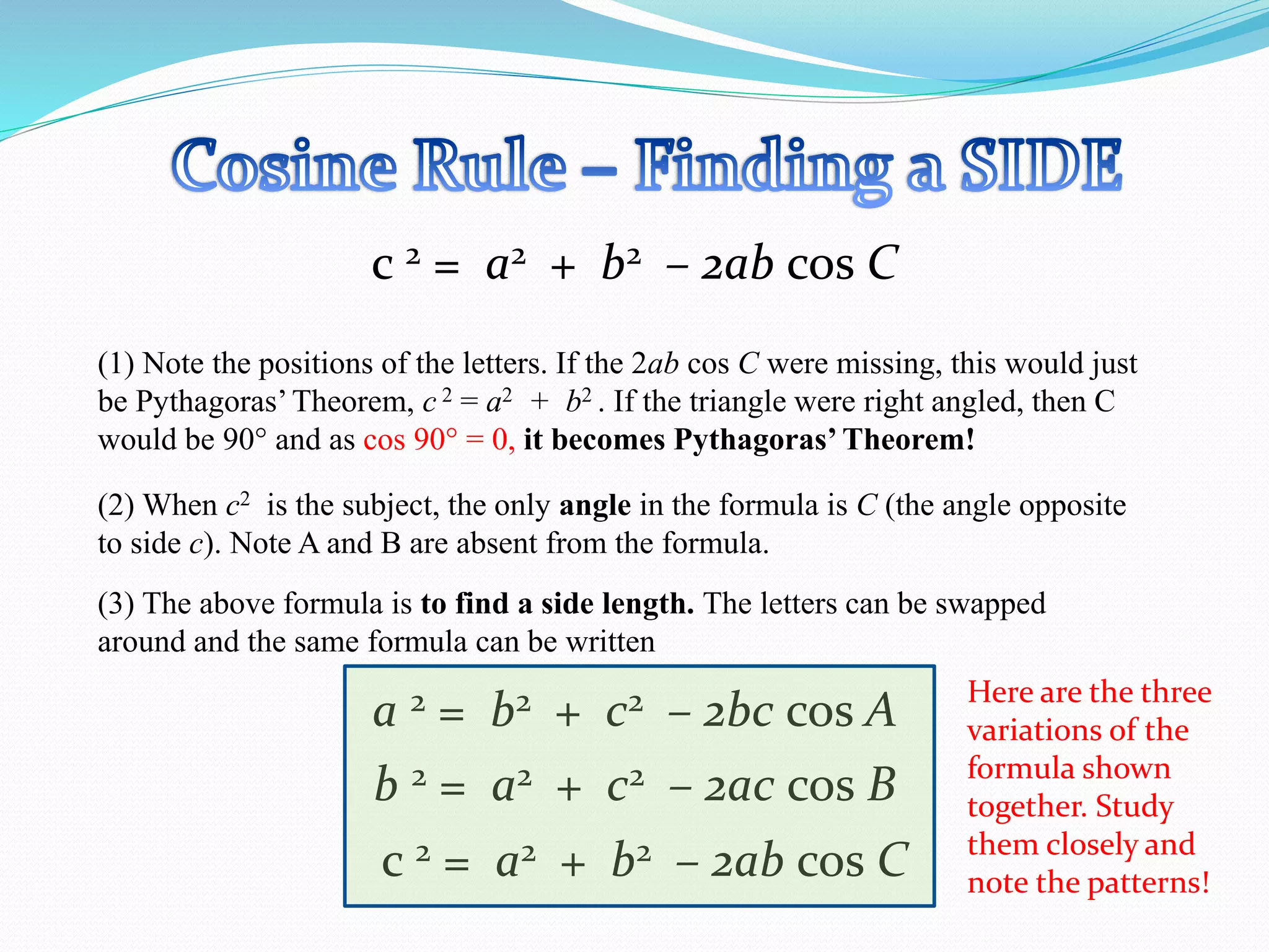 c 2 = a2 + b2 – 2ab cos C
(1) Note the positions of the letters. If the 2ab cos C were missing, this would just
be Pythagoras’Theorem, c 2 = a2 + b2 . If the triangle were right angled, then C
would be 90 and as cos 90 = 0, it becomes Pythagoras’ Theorem!
(2) When c2 is the subject, the only angle in the formula is C (the angle opposite
to side c). Note A and B are absent from the formula.
(3) The above formula is to find a side length. The letters can be swapped
around and the same formula can be written
b 2 = a2 + c2 – 2ac cos B
a 2 = b2 + c2 – 2bc cos A
c 2 = a2 + b2 – 2ab cos C
Here are the three
variations of the
formula shown
together. Study
them closely and
note the patterns!
 