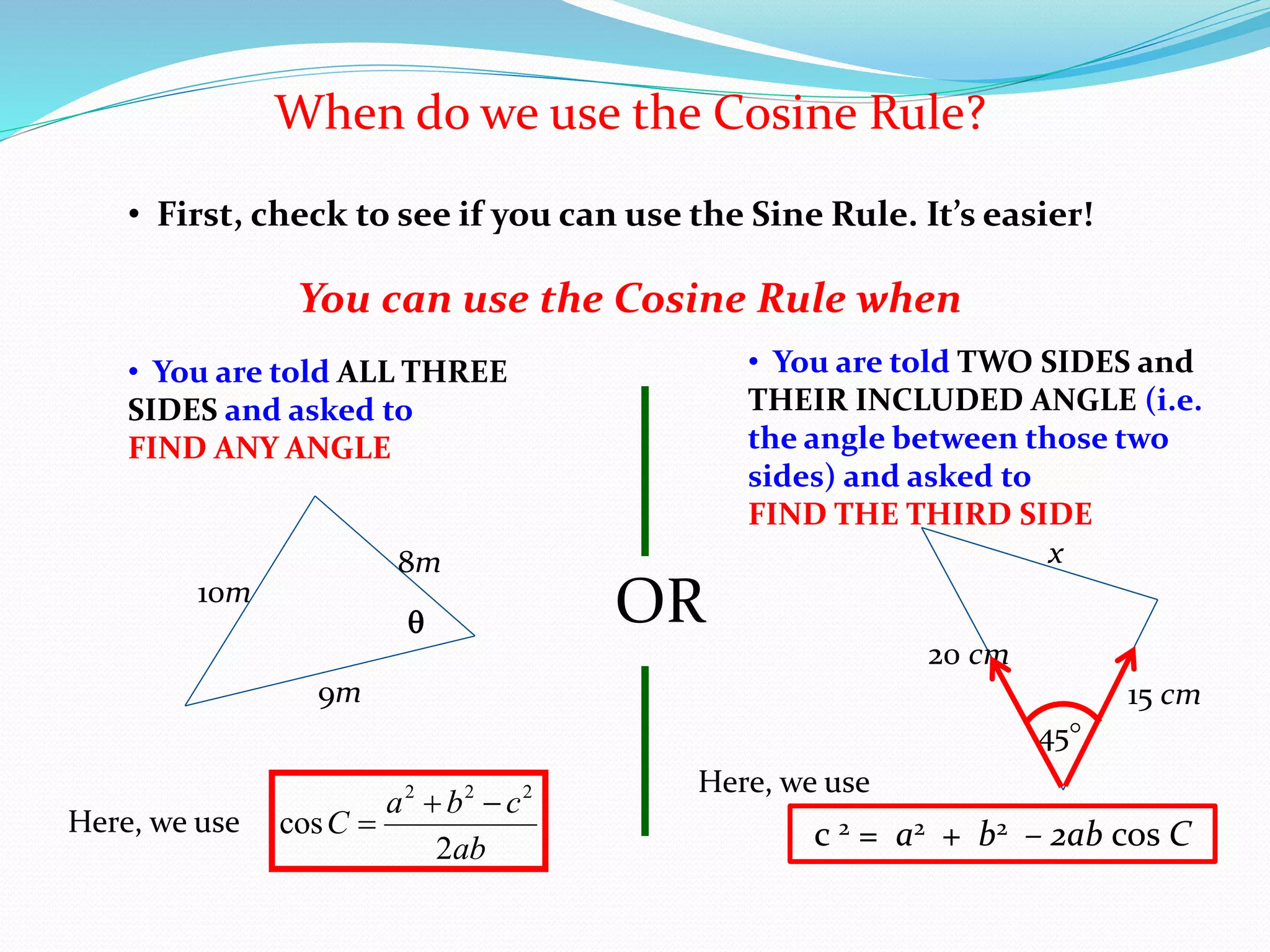 When do we use the Cosine Rule?
• First, check to see if you can use the Sine Rule. It’s easier!
• You are told ALL THREE
SIDES and asked to
FIND ANY ANGLE
You can use the Cosine Rule when
OR
8m
9m
10m

• You are told TWO SIDES and
THEIR INCLUDED ANGLE (i.e.
the angle between those two
sides) and asked to
FIND THE THIRD SIDE
20 cm
45
15 cm
x
Here, we use
ab
cba
C
2
cos
222


Here, we use
c 2 = a2 + b2 – 2ab cos C
 