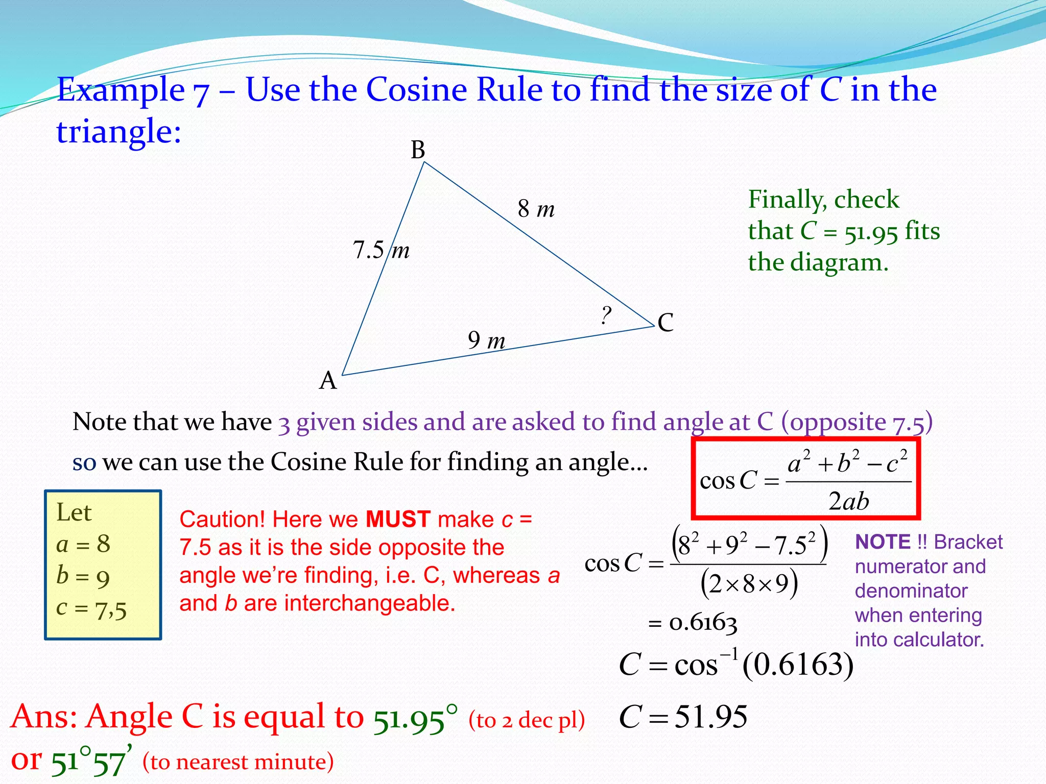 Example 7 – Use the Cosine Rule to find the size of C in the
triangle:
Note that we have 3 given sides and are asked to find angle at C (opposite 7.5)
7.5 m
8 m
?
B
9 m
C
A
Let
a = 8
b = 9
c = 7,5
Ans: Angle C is equal to 51.95 (to 2 dec pl)
or 5157’ (to nearest minute)
Finally, check
that C = 51.95 fits
the diagram.
so we can use the Cosine Rule for finding an angle…
ab
cba
C
2
cos
222


Caution! Here we MUST make c =
7.5 as it is the side opposite the
angle we’re finding, i.e. C, whereas a
and b are interchangeable.
 
 982
5.798
cos
222


C
= 0.6163
NOTE !! Bracket
numerator and
denominator
when entering
into calculator.
)6163.0(cos 1
C
95.51C
 